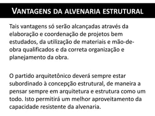 VANTAGENS DA ALVENARIA ESTRUTURAL
Tais vantagens só serão alcançadas através da
elaboração e coordenação de projetos bem
estudados, da utilização de materiais e mão-de-
obra qualificados e da correta organização e
planejamento da obra.
O partido arquitetônico deverá sempre estar
subordinado à concepção estrutural, de maneira a
pensar sempre em arquitetura e estrutura como um
todo. Isto permitirá um melhor aproveitamento da
capacidade resistente da alvenaria.
 