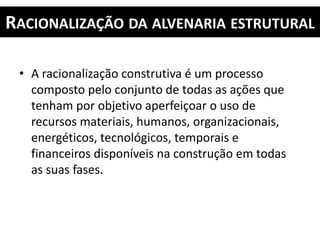 RACIONALIZAÇÃO DA ALVENARIA ESTRUTURAL
• A racionalização construtiva é um processo
composto pelo conjunto de todas as ações que
tenham por objetivo aperfeiçoar o uso de
recursos materiais, humanos, organizacionais,
energéticos, tecnológicos, temporais e
financeiros disponíveis na construção em todas
as suas fases.
 