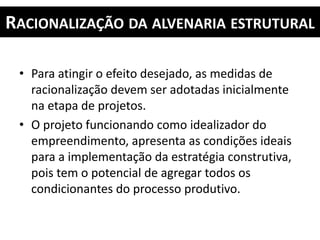 RACIONALIZAÇÃO DA ALVENARIA ESTRUTURAL
• Para atingir o efeito desejado, as medidas de
racionalização devem ser adotadas inicialmente
na etapa de projetos.
• O projeto funcionando como idealizador do
empreendimento, apresenta as condições ideais
para a implementação da estratégia construtiva,
pois tem o potencial de agregar todos os
condicionantes do processo produtivo.
 