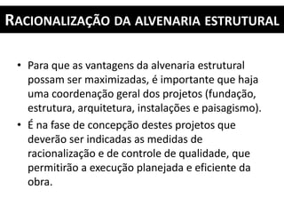 RACIONALIZAÇÃO DA ALVENARIA ESTRUTURAL
• Para que as vantagens da alvenaria estrutural
possam ser maximizadas, é importante que haja
uma coordenação geral dos projetos (fundação,
estrutura, arquitetura, instalações e paisagismo).
• É na fase de concepção destes projetos que
deverão ser indicadas as medidas de
racionalização e de controle de qualidade, que
permitirão a execução planejada e eficiente da
obra.
 