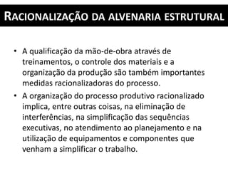 RACIONALIZAÇÃO DA ALVENARIA ESTRUTURAL
• A qualificação da mão-de-obra através de
treinamentos, o controle dos materiais e a
organização da produção são também importantes
medidas racionalizadoras do processo.
• A organização do processo produtivo racionalizado
implica, entre outras coisas, na eliminação de
interferências, na simplificação das sequências
executivas, no atendimento ao planejamento e na
utilização de equipamentos e componentes que
venham a simplificar o trabalho.
 