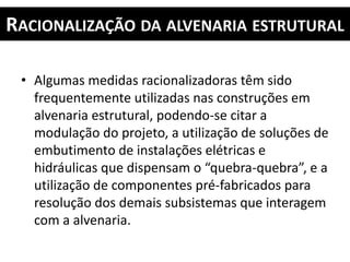 RACIONALIZAÇÃO DA ALVENARIA ESTRUTURAL
• Algumas medidas racionalizadoras têm sido
frequentemente utilizadas nas construções em
alvenaria estrutural, podendo-se citar a
modulação do projeto, a utilização de soluções de
embutimento de instalações elétricas e
hidráulicas que dispensam o “quebra-quebra”, e a
utilização de componentes pré-fabricados para
resolução dos demais subsistemas que interagem
com a alvenaria.
 