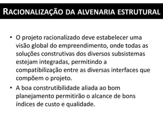 RACIONALIZAÇÃO DA ALVENARIA ESTRUTURAL
• O projeto racionalizado deve estabelecer uma
visão global do empreendimento, onde todas as
soluções construtivas dos diversos subsistemas
estejam integradas, permitindo a
compatibilização entre as diversas interfaces que
compõem o projeto.
• A boa construtibilidade aliada ao bom
planejamento permitirão o alcance de bons
índices de custo e qualidade.
 