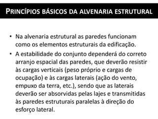 PRINCÍPIOS BÁSICOS DA ALVENARIA ESTRUTURAL
• Na alvenaria estrutural as paredes funcionam
como os elementos estruturais da edificação.
• A estabilidade do conjunto dependerá do correto
arranjo espacial das paredes, que deverão resistir
às cargas verticais (peso próprio e cargas de
ocupação) e às cargas laterais (ação do vento,
empuxo da terra, etc.), sendo que as laterais
deverão ser absorvidas pelas lajes e transmitidas
às paredes estruturais paralelas à direção do
esforço lateral.
 