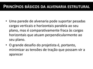 PRINCÍPIOS BÁSICOS DA ALVENARIA ESTRUTURAL
• Uma parede de alvenaria pode suportar pesadas
cargas verticais e horizontais paralela ao seu
plano, mas é comparativamente fraca às cargas
horizontais que atuam perpendicularmente ao
seu plano.
• O grande desafio do projetista é, portanto,
minimizar as tensões de tração que possam vir a
aparecer
 