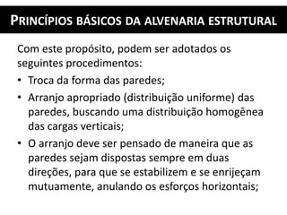 PRINCÍPIOS BÁSICOS DA ALVENARIA ESTRUTURAL
Com este propósito, podem ser adotados os
seguintes procedimentos:
• Troca da forma das paredes;
• Arranjo apropriado (distribuição uniforme) das
paredes, buscando uma distribuição homogênea
das cargas verticais;
• O arranjo deve ser pensado de maneira que as
paredes sejam dispostas sempre em duas
direções, para que se estabilizem e se enrijeçam
mutuamente, anulando os esforços horizontais;
 