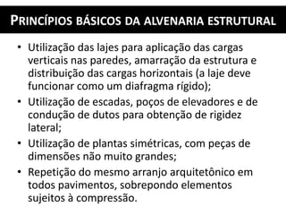 PRINCÍPIOS BÁSICOS DA ALVENARIA ESTRUTURAL
• Utilização das lajes para aplicação das cargas
verticais nas paredes, amarração da estrutura e
distribuição das cargas horizontais (a laje deve
funcionar como um diafragma rígido);
• Utilização de escadas, poços de elevadores e de
condução de dutos para obtenção de rigidez
lateral;
• Utilização de plantas simétricas, com peças de
dimensões não muito grandes;
• Repetição do mesmo arranjo arquitetônico em
todos pavimentos, sobrepondo elementos
sujeitos à compressão.
 