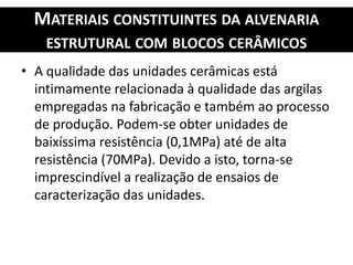 MATERIAIS CONSTITUINTES DA ALVENARIA
ESTRUTURAL COM BLOCOS CERÂMICOS
• A qualidade das unidades cerâmicas está
intimamente relacionada à qualidade das argilas
empregadas na fabricação e também ao processo
de produção. Podem-se obter unidades de
baixíssima resistência (0,1MPa) até de alta
resistência (70MPa). Devido a isto, torna-se
imprescindível a realização de ensaios de
caracterização das unidades.
 