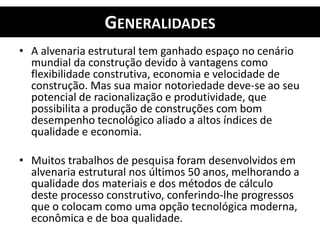GENERALIDADES
• A alvenaria estrutural tem ganhado espaço no cenário
mundial da construção devido à vantagens como
flexibilidade construtiva, economia e velocidade de
construção. Mas sua maior notoriedade deve-se ao seu
potencial de racionalização e produtividade, que
possibilita a produção de construções com bom
desempenho tecnológico aliado a altos índices de
qualidade e economia.
• Muitos trabalhos de pesquisa foram desenvolvidos em
alvenaria estrutural nos últimos 50 anos, melhorando a
qualidade dos materiais e dos métodos de cálculo
deste processo construtivo, conferindo-lhe progressos
que o colocam como uma opção tecnológica moderna,
econômica e de boa qualidade.
 