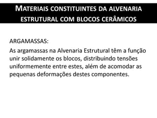 MATERIAIS CONSTITUINTES DA ALVENARIA
ESTRUTURAL COM BLOCOS CERÂMICOS
ARGAMASSAS:
As argamassas na Alvenaria Estrutural têm a função
unir solidamente os blocos, distribuindo tensões
uniformemente entre estes, além de acomodar as
pequenas deformações destes componentes.
 