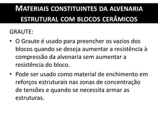 MATERIAIS CONSTITUINTES DA ALVENARIA
ESTRUTURAL COM BLOCOS CERÂMICOS
GRAUTE:
• O Graute é usado para preencher os vazios dos
blocos quando se deseja aumentar a resistência à
compressão da alvenaria sem aumentar a
resistência do bloco.
• Pode ser usado como material de enchimento em
reforços estruturais nas zonas de concentração
de tensões e quando se necessita armar as
estruturas.
 