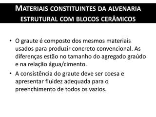 MATERIAIS CONSTITUINTES DA ALVENARIA
ESTRUTURAL COM BLOCOS CERÂMICOS
• O graute é composto dos mesmos materiais
usados para produzir concreto convencional. As
diferenças estão no tamanho do agregado graúdo
e na relação água/cimento.
• A consistência do graute deve ser coesa e
apresentar fluidez adequada para o
preenchimento de todos os vazios.
 