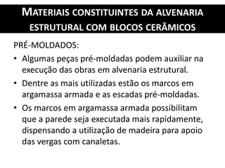MATERIAIS CONSTITUINTES DA ALVENARIA
ESTRUTURAL COM BLOCOS CERÂMICOS
PRÉ-MOLDADOS:
• Algumas peças pré-moldadas podem auxiliar na
execução das obras em alvenaria estrutural.
• Dentre as mais utilizadas estão os marcos em
argamassa armada e as escadas pré-moldadas.
• Os marcos em argamassa armada possibilitam
que a parede seja executada mais rapidamente,
dispensando a utilização de madeira para apoio
das vergas com canaletas.
 