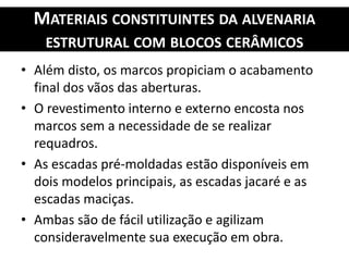 MATERIAIS CONSTITUINTES DA ALVENARIA
ESTRUTURAL COM BLOCOS CERÂMICOS
• Além disto, os marcos propiciam o acabamento
final dos vãos das aberturas.
• O revestimento interno e externo encosta nos
marcos sem a necessidade de se realizar
requadros.
• As escadas pré-moldadas estão disponíveis em
dois modelos principais, as escadas jacaré e as
escadas maciças.
• Ambas são de fácil utilização e agilizam
consideravelmente sua execução em obra.
 