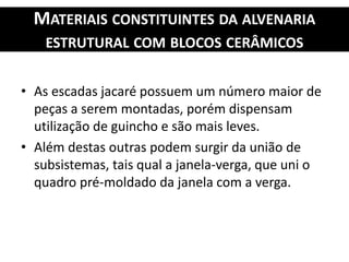 MATERIAIS CONSTITUINTES DA ALVENARIA
ESTRUTURAL COM BLOCOS CERÂMICOS
• As escadas jacaré possuem um número maior de
peças a serem montadas, porém dispensam
utilização de guincho e são mais leves.
• Além destas outras podem surgir da união de
subsistemas, tais qual a janela-verga, que uni o
quadro pré-moldado da janela com a verga.
 