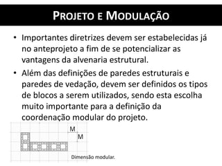 PROJETO E MODULAÇÃO
• Importantes diretrizes devem ser estabelecidas já
no anteprojeto a fim de se potencializar as
vantagens da alvenaria estrutural.
• Além das definições de paredes estruturais e
paredes de vedação, devem ser definidos os tipos
de blocos a serem utilizados, sendo esta escolha
muito importante para a definição da
coordenação modular do projeto.
Dimensão modular.
 