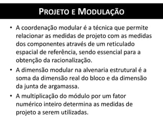 PROJETO E MODULAÇÃO
• A coordenação modular é a técnica que permite
relacionar as medidas de projeto com as medidas
dos componentes através de um reticulado
espacial de referência, sendo essencial para a
obtenção da racionalização.
• A dimensão modular na alvenaria estrutural é a
soma da dimensão real do bloco e da dimensão
da junta de argamassa.
• A multiplicação do módulo por um fator
numérico inteiro determina as medidas de
projeto a serem utilizadas.
 