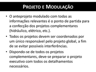 PROJETO E MODULAÇÃO
• O anteprojeto modulado com todas as
informações relevantes é o ponto de partida para
a confecção dos projetos complementares
(hidráulico, elétrico, etc.).
• Todos os projetos devem ser coordenados por
um único responsável pelo projeto global, a fim
de se evitar possíveis interferências.
• Dispondo-se de todos os projetos
complementares, deve-se preparar o projeto
executivo com todos os detalhamentos
necessários.
 