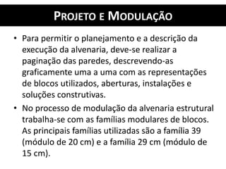 PROJETO E MODULAÇÃO
• Para permitir o planejamento e a descrição da
execução da alvenaria, deve-se realizar a
paginação das paredes, descrevendo-as
graficamente uma a uma com as representações
de blocos utilizados, aberturas, instalações e
soluções construtivas.
• No processo de modulação da alvenaria estrutural
trabalha-se com as famílias modulares de blocos.
As principais famílias utilizadas são a família 39
(módulo de 20 cm) e a família 29 cm (módulo de
15 cm).
 