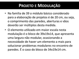 PROJETO E MODULAÇÃO
• Na família de 39 o módulo básico considerado
para a elaboração de projetos é de 20 cm, ou seja,
o comprimento das paredes, aberturas e vãos
deverão ser múltiplos desta medida.
• O elemento utilizado em maior escala nesta
modulação é o bloco de 39x19x14, que apresenta
uma largura não modular, ocasionando a
necessidade de haver um elemento a mais para
solucionar problemas modulares no encontro de
paredes. É o caso do bloco de 34x19x14 cm.
 