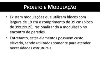 PROJETO E MODULAÇÃO
• Existem modulações que utilizam blocos com
largura de 19 cm e comprimento de 39 cm (bloco
de 39x19x19), racionalizando a modulação no
encontro de paredes.
• Entretanto, estes elementos possuem custo
elevado, sendo utilizados somente para atender
necessidades estruturais.
 