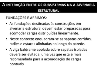 A INTERAÇÃO ENTRE OS SUBSISTEMAS NA A ALVENARIA
ESTRUTURAL
FUNDAÇÕES E ARRIMOS:
• As fundações destinadas às construções em
alvenaria estrutural devem estar preparadas para
acomodar cargas distribuídas linearmente.
• Neste contexto enquadram-se as sapatas corridas,
radies e estacas alinhadas ao longo da parede.
• A viga baldrame apoiada sobre sapatas isoladas
deverá ser evitada, uma vez que esta é mais
recomendada para a acomodação de cargas
pontuais
 