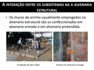 A INTERAÇÃO ENTRE OS SUBSISTEMAS NA A ALVENARIA
ESTRUTURAL
• Os muros de arrimo usualmente empregados na
alvenaria estrutural são os confeccionados em
alvenaria armada e em alvenaria protendida.
Fundação do tipo radier. Arrimo em alvenaria armada.
 