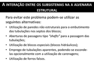 A INTERAÇÃO ENTRE OS SUBSISTEMAS NA A ALVENARIA
ESTRUTURAL
Para evitar este problema podem-se utilizar as
seguintes alternativas:
• Utilização de paredes não estruturais para o embutimento
das tubulações nos septos dos blocos;
• Aberturas de passagens tipo “shafts” para a passagem das
tubulações;
• Utilização de blocos especiais (blocos hidráulicos);
• Emprego de tubulações aparentes, podendo-se esconde-
las opcionalmente com a utilização de carenagens;
• Utilização de forros falsos.
 