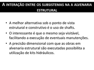 A INTERAÇÃO ENTRE OS SUBSISTEMAS NA A ALVENARIA
ESTRUTURAL
• A melhor alternativa sob o ponto de vista
estrutural e construtivo é o uso de shafts.
• O interessante é que o mesmo seja visitável,
facilitando a execução de eventuais manutenções.
• A precisão dimensional com que as obras em
alvenaria estrutural são executadas possibilita a
utilização de kits hidráulicos.
 