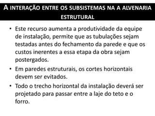 A INTERAÇÃO ENTRE OS SUBSISTEMAS NA A ALVENARIA
ESTRUTURAL
• Este recurso aumenta a produtividade da equipe
de instalação, permite que as tubulações sejam
testadas antes do fechamento da parede e que os
custos inerentes a essa etapa da obra sejam
postergados.
• Em paredes estruturais, os cortes horizontais
devem ser evitados.
• Todo o trecho horizontal da instalação deverá ser
projetado para passar entre a laje do teto e o
forro.
 