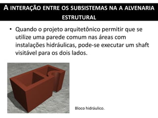 A INTERAÇÃO ENTRE OS SUBSISTEMAS NA A ALVENARIA
ESTRUTURAL
• Quando o projeto arquitetônico permitir que se
utilize uma parede comum nas áreas com
instalações hidráulicas, pode-se executar um shaft
visitável para os dois lados.
Bloco hidráulico.
 