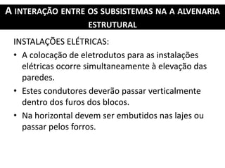 A INTERAÇÃO ENTRE OS SUBSISTEMAS NA A ALVENARIA
ESTRUTURAL
INSTALAÇÕES ELÉTRICAS:
• A colocação de eletrodutos para as instalações
elétricas ocorre simultaneamente à elevação das
paredes.
• Estes condutores deverão passar verticalmente
dentro dos furos dos blocos.
• Na horizontal devem ser embutidos nas lajes ou
passar pelos forros.
 