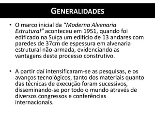 GENERALIDADES
• O marco inicial da “Moderna Alvenaria
Estrutural” aconteceu em 1951, quando foi
edificado na Suíça um edifício de 13 andares com
paredes de 37cm de espessura em alvenaria
estrutural não-armada, evidenciando as
vantagens deste processo construtivo.
• A partir daí intensificaram-se as pesquisas, e os
avanços tecnológicos, tanto dos materiais quanto
das técnicas de execução foram sucessivos,
disseminando-se por todo o mundo através de
diversos congressos e conferências
internacionais.
 