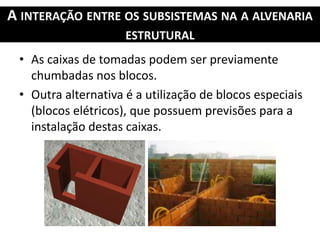 A INTERAÇÃO ENTRE OS SUBSISTEMAS NA A ALVENARIA
ESTRUTURAL
• As caixas de tomadas podem ser previamente
chumbadas nos blocos.
• Outra alternativa é a utilização de blocos especiais
(blocos elétricos), que possuem previsões para a
instalação destas caixas.
 
