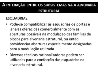 A INTERAÇÃO ENTRE OS SUBSISTEMAS NA A ALVENARIA
ESTRUTURAL
ESQUADRIAS:
• Pode-se compatibilizar as esquadrias de portas e
janelas oferecidas comercialmente com as
aberturas possíveis na modulação das famílias de
blocos para alvenaria estrutural, ou então
providenciar aberturas especialmente designadas
para a modulação utilizada.
• Diversas técnicas racionalizadoras podem ser
utilizadas para a confecção das esquadrias na
alvenaria estrutural.
 