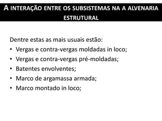A INTERAÇÃO ENTRE OS SUBSISTEMAS NA A ALVENARIA
ESTRUTURAL
Dentre estas as mais usuais estão:
• Vergas e contra-vergas moldadas in loco;
• Vergas e contra-vergas pré-moldadas;
• Batentes envolventes;
• Marco de argamassa armada;
• Marco montado in loco;
 