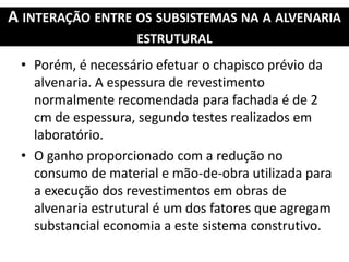 A INTERAÇÃO ENTRE OS SUBSISTEMAS NA A ALVENARIA
ESTRUTURAL
• Porém, é necessário efetuar o chapisco prévio da
alvenaria. A espessura de revestimento
normalmente recomendada para fachada é de 2
cm de espessura, segundo testes realizados em
laboratório.
• O ganho proporcionado com a redução no
consumo de material e mão-de-obra utilizada para
a execução dos revestimentos em obras de
alvenaria estrutural é um dos fatores que agregam
substancial economia a este sistema construtivo.
 