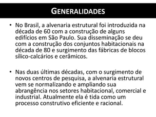 GENERALIDADES
• No Brasil, a alvenaria estrutural foi introduzida na
década de 60 com a construção de alguns
edifícios em São Paulo. Sua disseminação se deu
com a construção dos conjuntos habitacionais na
década de 80 e surgimento das fábricas de blocos
sílico-calcários e cerâmicos.
• Nas duas últimas décadas, com o surgimento de
novos centros de pesquisa, a alvenaria estrutural
vem se normalizando e ampliando sua
abrangência nos setores habitacional, comercial e
industrial. Atualmente ela é tida como um
processo construtivo eficiente e racional.
 