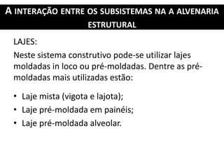 A INTERAÇÃO ENTRE OS SUBSISTEMAS NA A ALVENARIA
ESTRUTURAL
LAJES:
Neste sistema construtivo pode-se utilizar lajes
moldadas in loco ou pré-moldadas. Dentre as pré-
moldadas mais utilizadas estão:
• Laje mista (vigota e lajota);
• Laje pré-moldada em painéis;
• Laje pré-moldada alveolar.
 