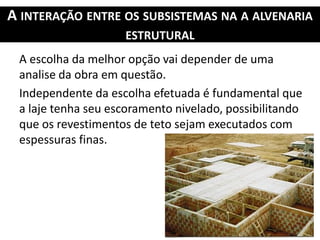 A INTERAÇÃO ENTRE OS SUBSISTEMAS NA A ALVENARIA
ESTRUTURAL
A escolha da melhor opção vai depender de uma
analise da obra em questão.
Independente da escolha efetuada é fundamental que
a laje tenha seu escoramento nivelado, possibilitando
que os revestimentos de teto sejam executados com
espessuras finas.
 