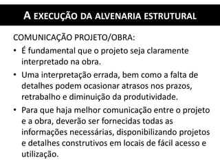 A EXECUÇÃO DA ALVENARIA ESTRUTURAL
COMUNICAÇÃO PROJETO/OBRA:
• É fundamental que o projeto seja claramente
interpretado na obra.
• Uma interpretação errada, bem como a falta de
detalhes podem ocasionar atrasos nos prazos,
retrabalho e diminuição da produtividade.
• Para que haja melhor comunicação entre o projeto
e a obra, deverão ser fornecidas todas as
informações necessárias, disponibilizando projetos
e detalhes construtivos em locais de fácil acesso e
utilização.
 
