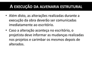 A EXECUÇÃO DA ALVENARIA ESTRUTURAL
• Além disto, as alterações realizadas durante a
execução da obra deverão ser comunicadas
imediatamente ao escritório.
• Caso a alteração aconteça no escritório, o
projetista deve informar as mudanças realizadas
nos projetos e carimbar os mesmos depois de
alterados.
 