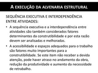 A EXECUÇÃO DA ALVENARIA ESTRUTURAL
SEQUÊNCIA EXECUTIVA E INTERDEPENDÊNCIA
ENTRE ATIVIDADES:
• A sequência executiva e a interdependência entre
atividades são também considerados fatores
determinantes da construtibilidade e por esta razão
devem ser analisadas e melhoradas.
• A acessibilidade e espaços adequados para o trabalho
são fatores muito importantes para a
construtibilidade. Se este item não receber a devida
atenção, pode haver atraso no andamento da obra,
redução da produtividade e aumento da necessidade
de retrabalho.
 
