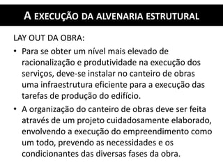 A EXECUÇÃO DA ALVENARIA ESTRUTURAL
LAY OUT DA OBRA:
• Para se obter um nível mais elevado de
racionalização e produtividade na execução dos
serviços, deve-se instalar no canteiro de obras
uma infraestrutura eficiente para a execução das
tarefas de produção do edifício.
• A organização do canteiro de obras deve ser feita
através de um projeto cuidadosamente elaborado,
envolvendo a execução do empreendimento como
um todo, prevendo as necessidades e os
condicionantes das diversas fases da obra.
 