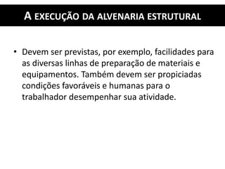 A EXECUÇÃO DA ALVENARIA ESTRUTURAL
• Devem ser previstas, por exemplo, facilidades para
as diversas linhas de preparação de materiais e
equipamentos. Também devem ser propiciadas
condições favoráveis e humanas para o
trabalhador desempenhar sua atividade.
 