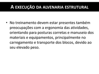 A EXECUÇÃO DA ALVENARIA ESTRUTURAL
• No treinamento devem estar presentes também
preocupações com a ergonomia das atividades,
orientando para posturas corretas e manuseio dos
materiais e equipamentos, principalmente no
carregamento e transporte dos blocos, devido ao
seu elevado peso.
 