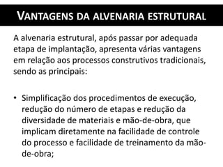 VANTAGENS DA ALVENARIA ESTRUTURAL
A alvenaria estrutural, após passar por adequada
etapa de implantação, apresenta várias vantagens
em relação aos processos construtivos tradicionais,
sendo as principais:
• Simplificação dos procedimentos de execução,
redução do número de etapas e redução da
diversidade de materiais e mão-de-obra, que
implicam diretamente na facilidade de controle
do processo e facilidade de treinamento da mão-
de-obra;
 