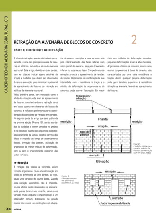 CADERNOTÉCNICOALVENARIAESTRUTURAL-CT3
46 p r i s m ap r i s m ap r i s m ap r i s m ap r i s m a
RETRAÇÃO EM ALVENARIA DE BLOCOS DE CONCRETO
PARTE 1: COEFICIENTE DE RETRAÇÃO
2
O efeito da retração, quando não tratado corre-
tamente, é uma das principais causas de fissu-
ras em edifícios, incluindo-se aí os de alvenaria
estrutural. Este artigo, dividido em duas partes,
tem por objetivo indicar alguns detalhes de
projeto e cuidados que devem ser observados
durante a execução, para minimizar o potencial
de aparecimento de fissuras por retração em
edifícios de alvenaria estrutural.
Nesta primeira parte, será mostrado como o
efeito de retração pode levar ao aparecimento
de fissuras, caracterizando-se a retração tanto
em blocos quanto em alvenarias de blocos de
concreto, e indicados parâmetros para a consi-
deração do coeficiente de retração em paredes.
Na segunda parte do artigo, que será publicada
na próxima edição (Prisma 19), serão aborda-
dos os cuidados a serem tomados no projeto
e na execução, quanto aos seguintes aspectos:
posicionamento de juntas, escolha correta dos
blocos e respeito ao tempo de assentamento
desses, armação das paredes, utilização de
argamassa de menor módulo de deformação,
com ou sem o preenchimento posterior das
juntas verticais.
INTRODUÇÃO
A retração dos blocos de concreto, assim
como da argamassa, causa uma diminuição em
todas as dimensões de uma parede, ou seja,
causa uma variação do volume desta. Quando
essa variação volumétrica não é impedida,
poucos efeitos serão observados na alvenaria:
esta apenas diminui seu tamanho, sendo essa
variação muito pequena e imperceptível a um
observador comum. Entretanto, na grande
maioria dos casos, as construções em alvena-
ria introduzem restrições a essa variação, seja
pelo intertravamento das faces laterais com
outro painel de alvenaria, seja pelo travamento
inferior ou superior por lajes. O impedimento da
retração provoca o aparecimento de tensões
de tração. Dependendo da combinação de sua
intensidade com a resistência à tração e o
módulo de deformação da argamassa ou do
concreto, pode ocorrer fissuração. Em mate-
riais com módulos de deformação elevados,
pequenas deformações levam a altas tensões.
Argamassas e blocos de concreto, assim como
outros componentes à base de cimento, são
caracterizados por uma baixa resistência a
tração. Assim, qualquer pequena deformação
pode gerar tensões superiores à resistência
à tração da alvenaria, levando ao aparecimento
de fissuras.
Figura 1:
Condição típica para
o aparecimento de
fissuras por retração
(CURTIN et al., 1982)
Figura 2:
Fissuras comuns
em alvenarias
(CURTIN et al., 1982)
 