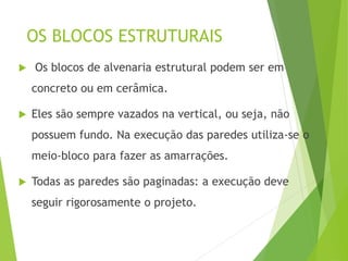 OS BLOCOS ESTRUTURAIS
 Os blocos de alvenaria estrutural podem ser em
concreto ou em cerâmica.
 Eles são sempre vazados na vertical, ou seja, não
possuem fundo. Na execução das paredes utiliza-se o
meio-bloco para fazer as amarrações.
 Todas as paredes são paginadas: a execução deve
seguir rigorosamente o projeto.
 