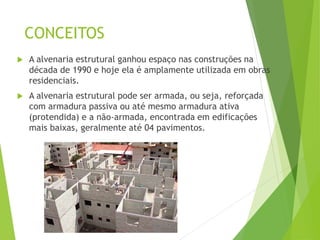 CONCEITOS
 A alvenaria estrutural ganhou espaço nas construções na
década de 1990 e hoje ela é amplamente utilizada em obras
residenciais.
 A alvenaria estrutural pode ser armada, ou seja, reforçada
com armadura passiva ou até mesmo armadura ativa
(protendida) e a não-armada, encontrada em edificações
mais baixas, geralmente até 04 pavimentos.
 